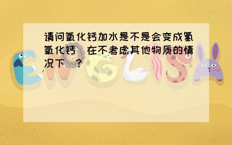 请问氧化钙加水是不是会变成氢氧化钙(在不考虑其他物质的情况下)?