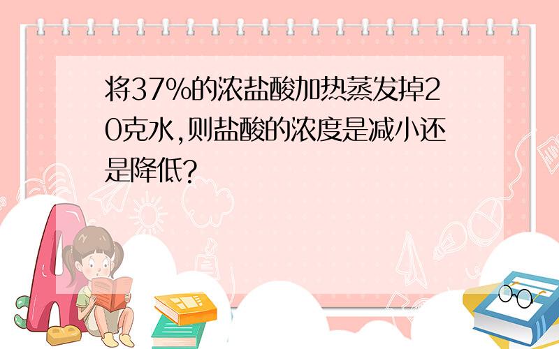 将37%的浓盐酸加热蒸发掉20克水,则盐酸的浓度是减小还是降低?