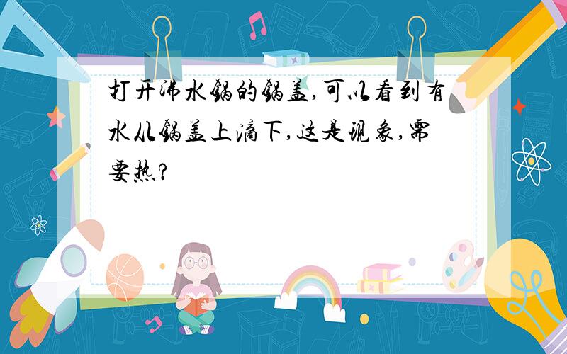 打开沸水锅的锅盖,可以看到有水从锅盖上滴下,这是现象,需要热?