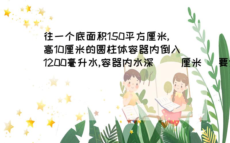 往一个底面积150平方厘米,高10厘米的圆柱体容器内倒入1200毫升水,容器内水深( )厘米 [要分析哦] 快