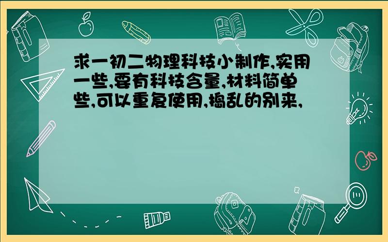 求一初二物理科技小制作,实用一些,要有科技含量,材料简单些,可以重复使用,捣乱的别来,