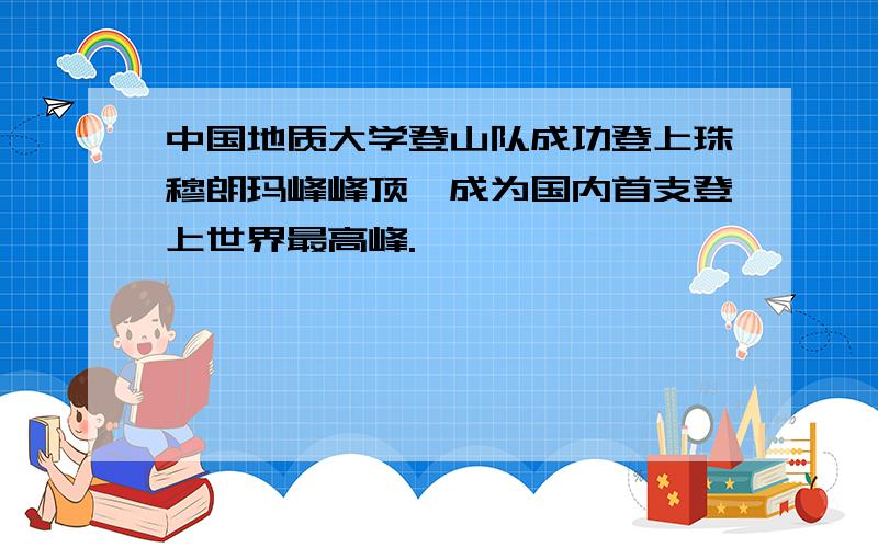 中国地质大学登山队成功登上珠穆朗玛峰峰顶,成为国内首支登上世界最高峰.