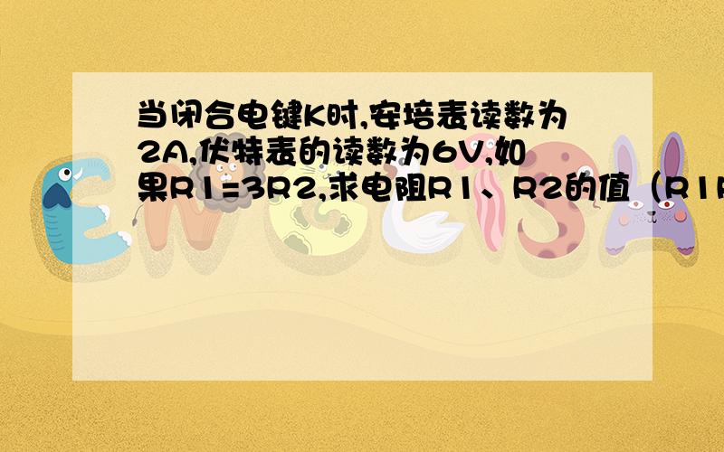 当闭合电键K时,安培表读数为2A,伏特表的读数为6V,如果R1=3R2,求电阻R1、R2的值（R1R2并联,2A为干路电流,6V为电源电压）