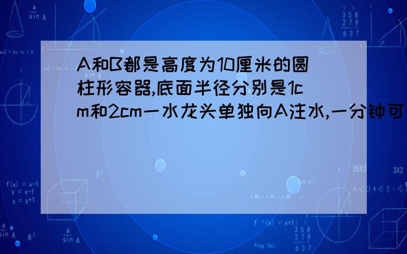 A和B都是高度为10厘米的圆柱形容器,底面半径分别是1cm和2cm一水龙头单独向A注水,一分钟可注满,现将两容器在它们的高度的一半用一根细管连通,连通管的容积忽略不计,仍用该水龙头向A注水.