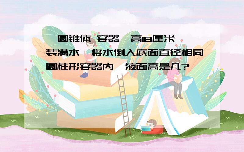 一圆锥体 容器,高18厘米,装满水,将水倒入底面直径相同圆柱形容器内,液面高是几?