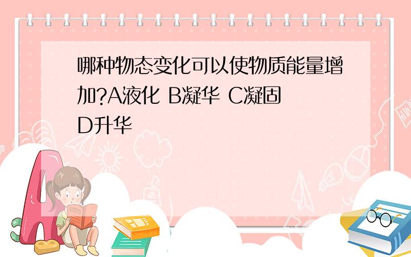 哪种物态变化可以使物质能量增加?A液化 B凝华 C凝固 D升华