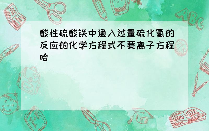 酸性硫酸铁中通入过量硫化氢的反应的化学方程式不要离子方程哈