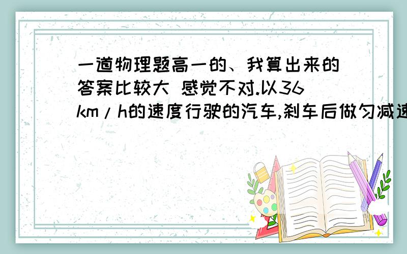 一道物理题高一的、我算出来的答案比较大 感觉不对.以36km/h的速度行驶的汽车,刹车后做匀减速直线运动,若汽车在刹车后第2s内的位移是6.25m,则刹车后5s内的位移是多少?（解答要严谨点 清晰