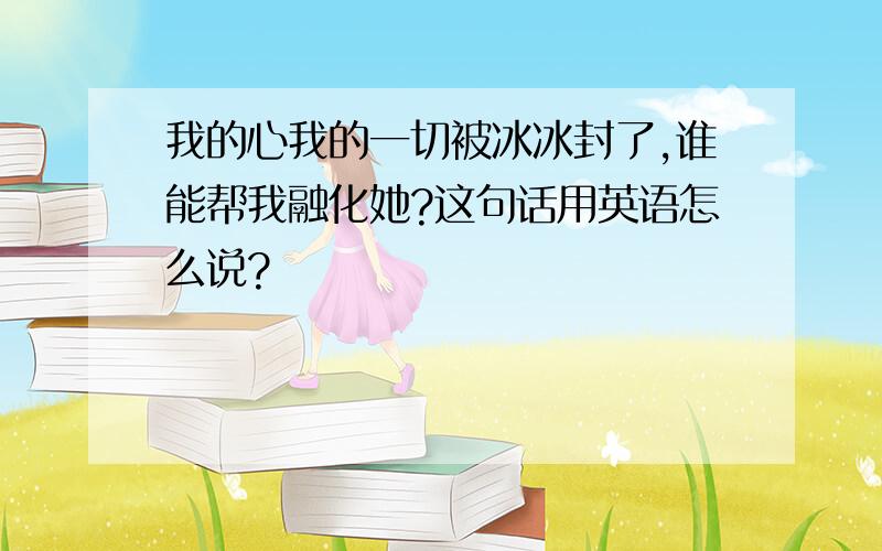 我的心我的一切被冰冰封了,谁能帮我融化她?这句话用英语怎么说?