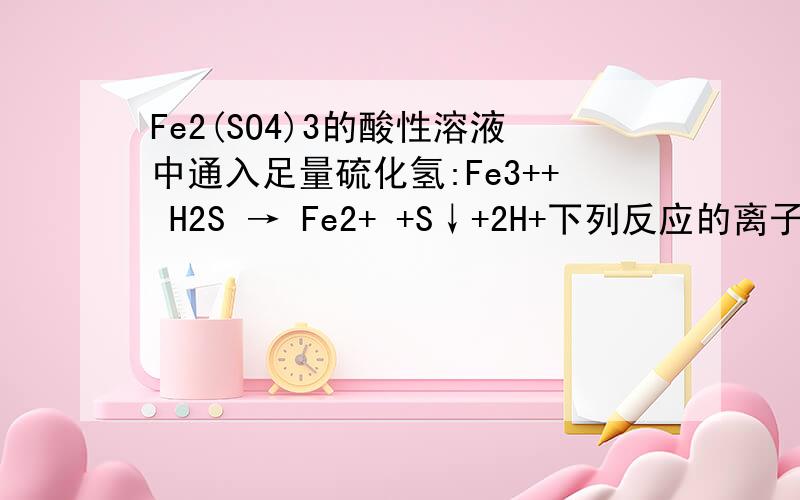 Fe2(SO4)3的酸性溶液中通入足量硫化氢:Fe3++ H2S → Fe2+ +S↓+2H+下列反应的离子方程式书写正确的是A．向饱和碳酸氢钙溶液中加入饱和氢氧化钙溶液：Ca2++HCO3-+OH-→CaCO3↓+H2OB．碳酸氢钠溶液中加