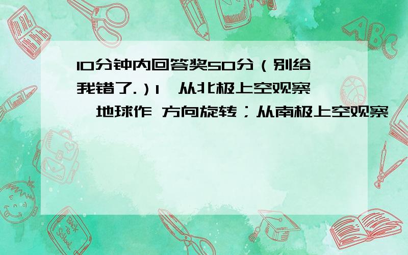 10分钟内回答奖50分（别给我错了.）1、从北极上空观察,地球作 方向旋转；从南极上空观察,地球作 方向旋转.2、地球自转的真正周期叫做 日,一天24小时,叫做 日.3、除南北极点外,地球自转的