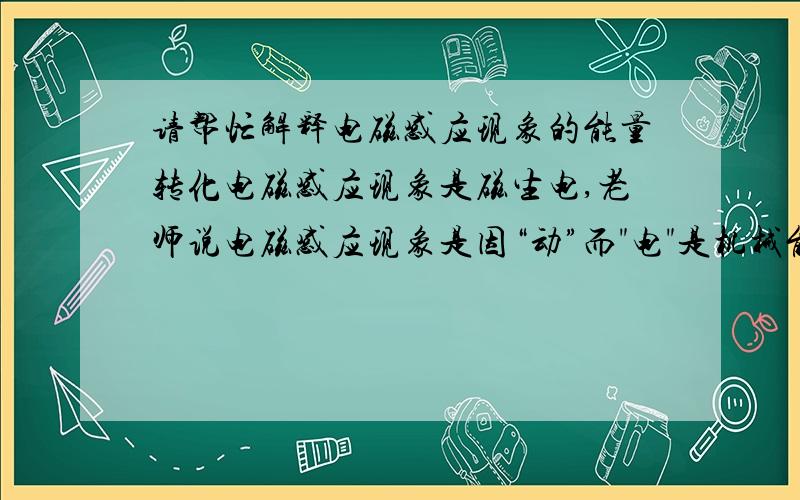 请帮忙解释电磁感应现象的能量转化电磁感应现象是磁生电,老师说电磁感应现象是因“动”而