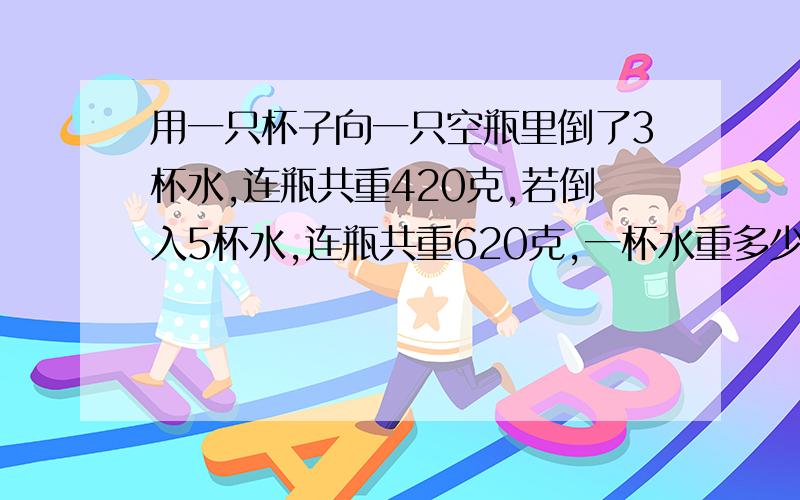 用一只杯子向一只空瓶里倒了3杯水,连瓶共重420克,若倒入5杯水,连瓶共重620克,一杯水重多少克?