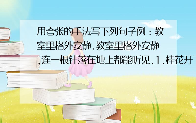 用夸张的手法写下列句子例：教室里格外安静.教室里格外安静,连一根针落在地上都能听见.1.桂花开了,可真香.2.华山可真险.3.新建的时代广场大得很.4.京沪高速公路真长啊!5.喷气式战斗机飞