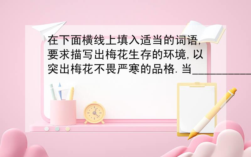 在下面横线上填入适当的词语,要求描写出梅花生存的环境,以突出梅花不畏严寒的品格.当__________的时候,当__________的时候,当__________的时候,梅花踏着风雪来了.