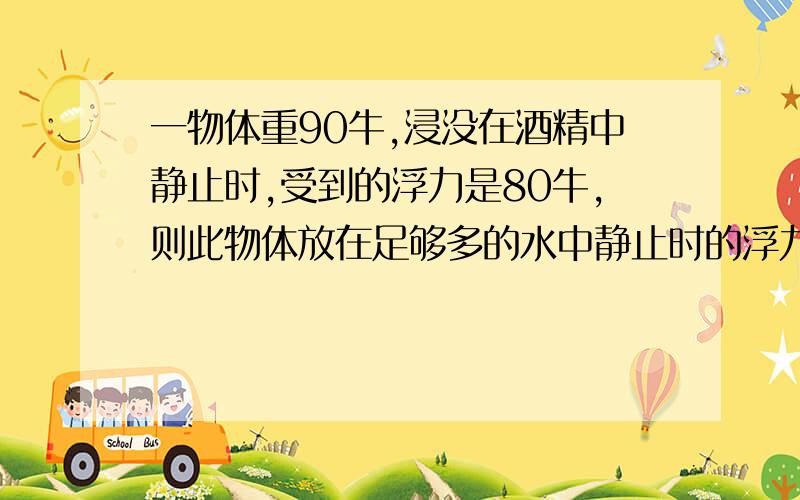 一物体重90牛,浸没在酒精中静止时,受到的浮力是80牛,则此物体放在足够多的水中静止时的浮力是多少.（酒精的密度为0.8*10^3千克每立方米）（g＝10牛每千克）