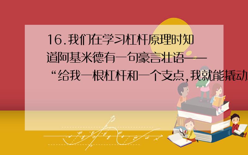 16.我们在学习杠杆原理时知道阿基米德有一句豪言壮语——“给我一根杠杆和一个支点,我就能撬动地球”.小刚同学对此产生了疑惑,他查阅了有关资料,知道地球的质量为 6×10 kg.并且假设支