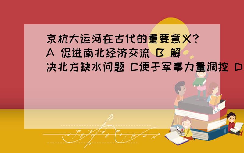 京杭大运河在古代的重要意义?A 促进南北经济交流 B 解决北方缺水问题 C便于军事力量调控 D方便帝王游玩