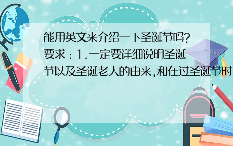 能用英文来介绍一下圣诞节吗?要求：1.一定要详细说明圣诞节以及圣诞老人的由来,和在过圣诞节时的饮食方面,前夕时需要准备的东西.（还有相关歌曲）           2.无错词或重词,语句组织通