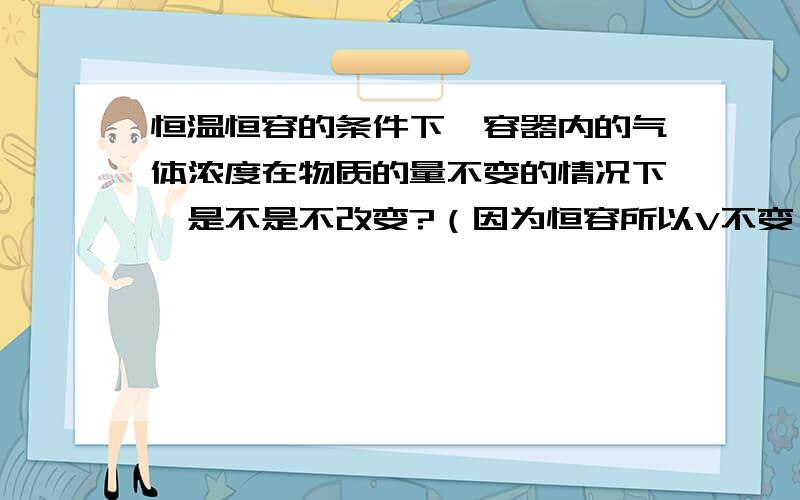 恒温恒容的条件下,容器内的气体浓度在物质的量不变的情况下,是不是不改变?（因为恒容所以V不变）C=N/V ,N不变 V固定 所以C不变 是这个意思吗