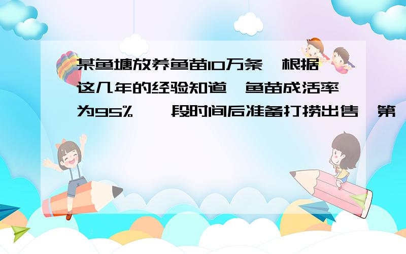 某鱼塘放养鱼苗10万条,根据这几年的经验知道,鱼苗成活率为95%,一段时间后准备打捞出售,第一网捞出40条,称得每条鱼重2.5千克,第二网捞出35条,称得平均每条鱼重2.8千克,试估计这一鱼塘的总