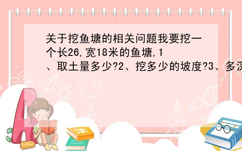 关于挖鱼塘的相关问题我要挖一个长26,宽18米的鱼塘,1、取土量多少?2、挖多少的坡度?3、多深的水适合养鱼?4、在山东烟台适合养什么鱼,这个鱼塘能养多少尾?5、如何防漏?