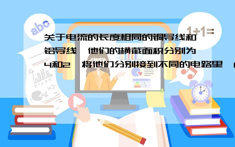 关于电流的长度相同的铜导线和铝导线,他们的横截面积分别为4和2,将他们分别接到不同的电路里,1分钟通过的电量都是18库伦,则（ ）A铜导线中通过的电流大 B铝导线中通过的电流大C两导线