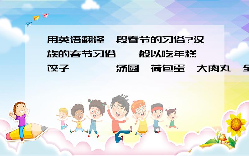 用英语翻译一段春节的习俗?汉族的春节习俗,一般以吃年糕、饺子、糍粑、汤圆、荷包蛋、大肉丸、全鱼、美酒、福橘、苹果、花生、瓜子、糖果、香茗及肴馔为主；并伴有掸扬尘、洗被褥