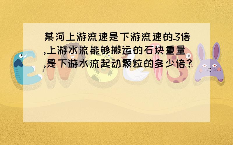 某河上游流速是下游流速的3倍,上游水流能够搬运的石块重量,是下游水流起动颗粒的多少倍?