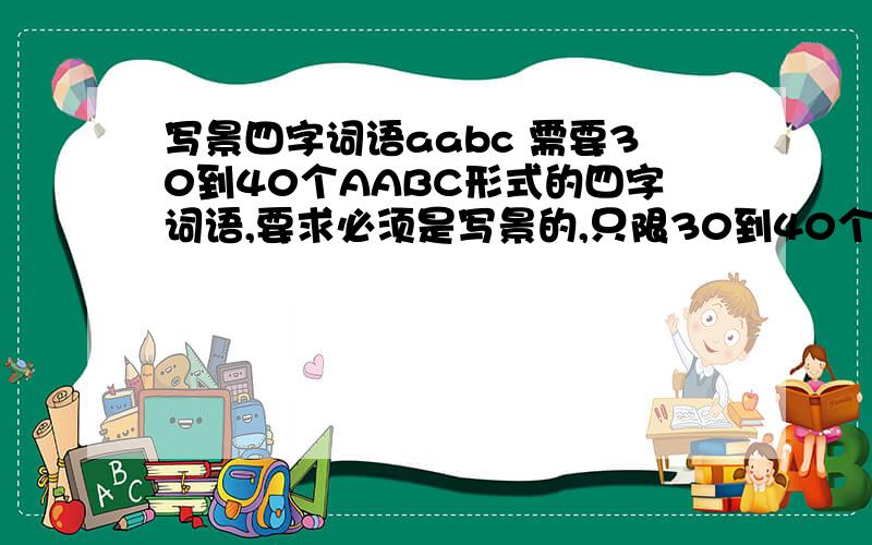 写景四字词语aabc 需要30到40个AABC形式的四字词语,要求必须是写景的,只限30到40个,不要太多!o(∩_∩)o...