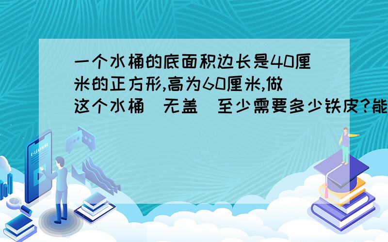 一个水桶的底面积边长是40厘米的正方形,高为60厘米,做这个水桶（无盖）至少需要多少铁皮?能盛多少水?