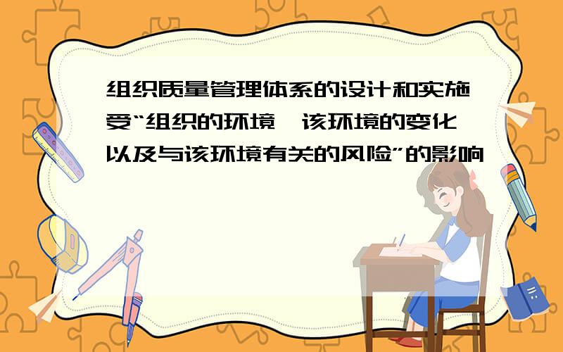 组织质量管理体系的设计和实施受“组织的环境、该环境的变化以及与该环境有关的风险”的影响,