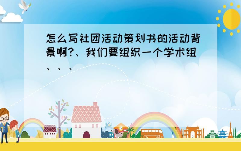 怎么写社团活动策划书的活动背景啊?、我们要组织一个学术组、、、