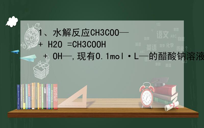 1、水解反应CH3COO— + H2O =CH3COOH + OH—,现有0.1mol·L—的醋酸钠溶液,为什么加入醋酸钠平衡向左移动1水解反应CH3COO— + H2O =CH3COOH + OH—,现有0.1mol·L—的醋酸钠溶液,为什么加入醋酸钠平衡向左移