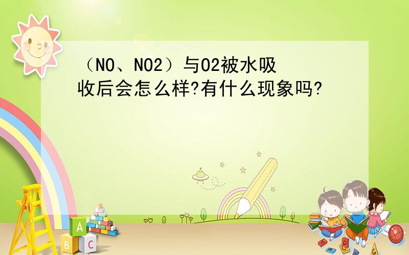 （NO、NO2）与O2被水吸收后会怎么样?有什么现象吗?