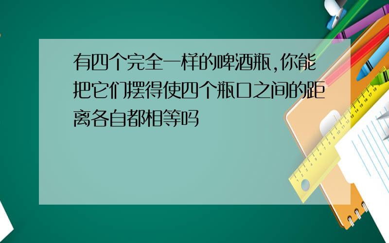 有四个完全一样的啤酒瓶,你能把它们摆得使四个瓶口之间的距离各自都相等吗