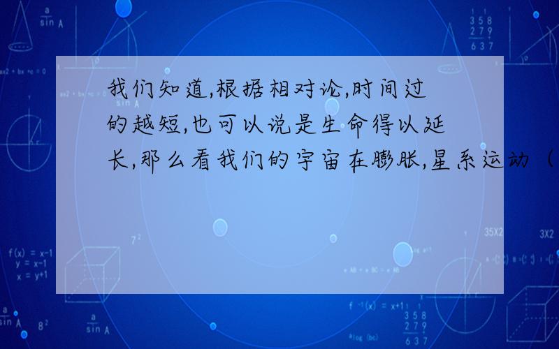 我们知道,根据相对论,时间过的越短,也可以说是生命得以延长,那么看我们的宇宙在膨胀,星系运动（红移）的速度虽然比不上光速,但也快的很,那么我门的生命就是延长后才是现在这个样子的