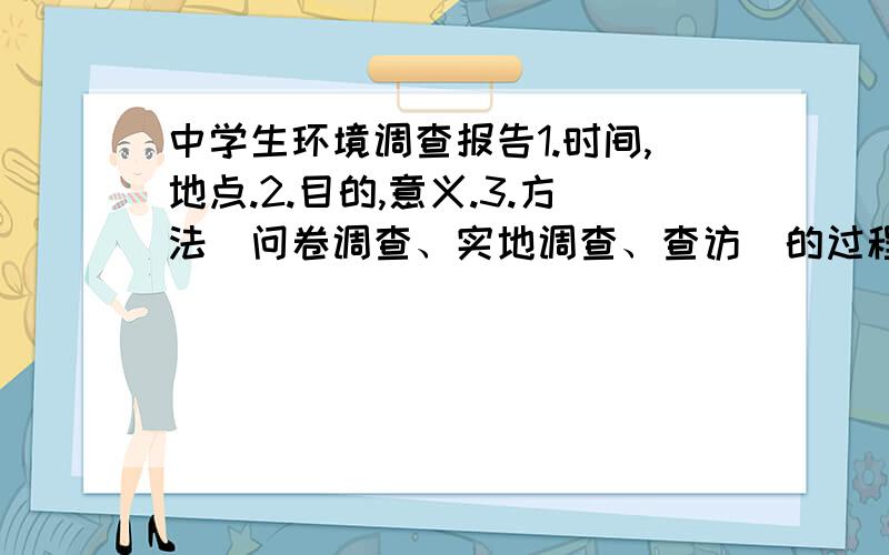 中学生环境调查报告1.时间,地点.2.目的,意义.3.方法（问卷调查、实地调查、查访）的过程4存在的问题及解决的方案5.倡议