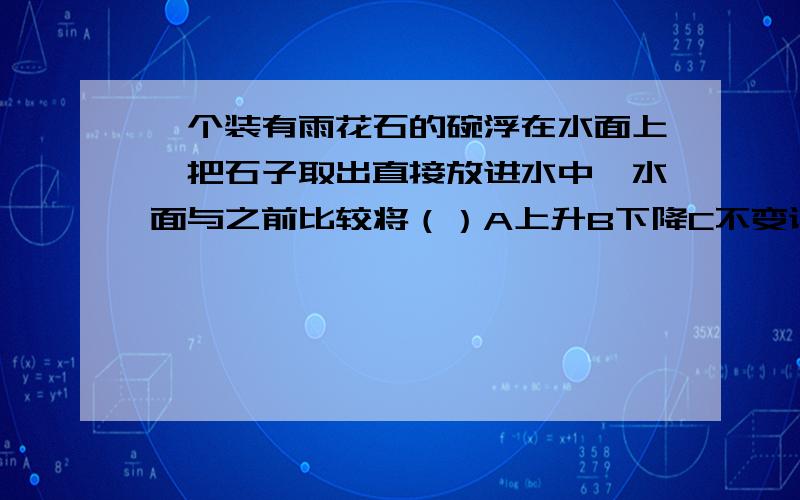 一个装有雨花石的碗浮在水面上,把石子取出直接放进水中,水面与之前比较将（）A上升B下降C不变说明为什么