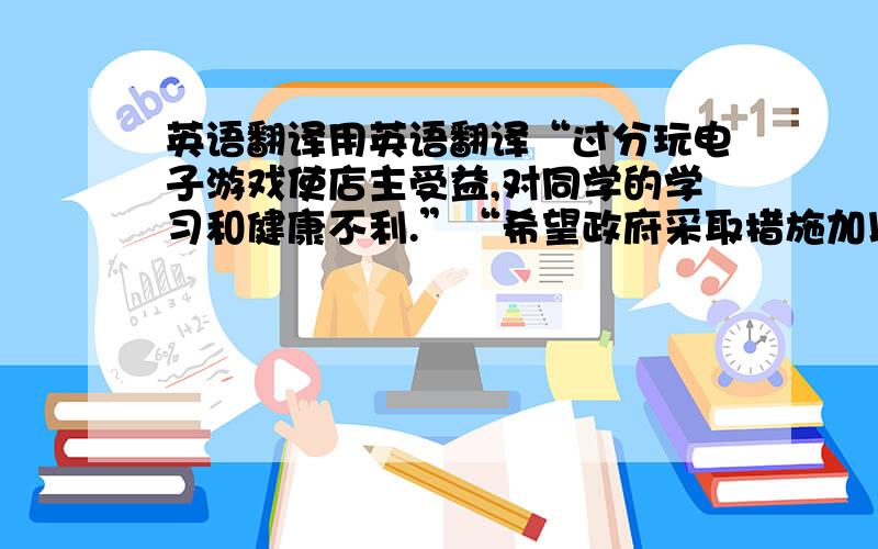 英语翻译用英语翻译“过分玩电子游戏使店主受益,对同学的学习和健康不利.”“希望政府采取措施加以制止.”英语翻译