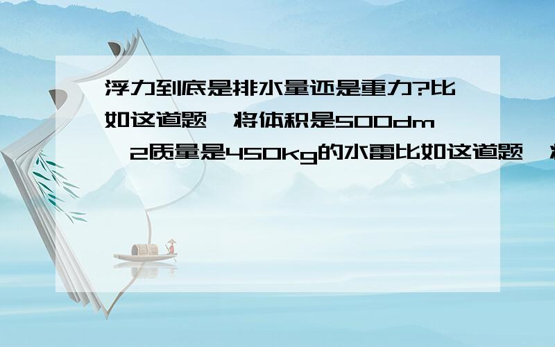 浮力到底是排水量还是重力?比如这道题,将体积是500dm^2质量是450kg的水雷比如这道题,将体积是500dm^2质量是450kg的水雷抛入水中,静止时它受到浮力石多少牛?如果案体积算,也就是排水量,就是500