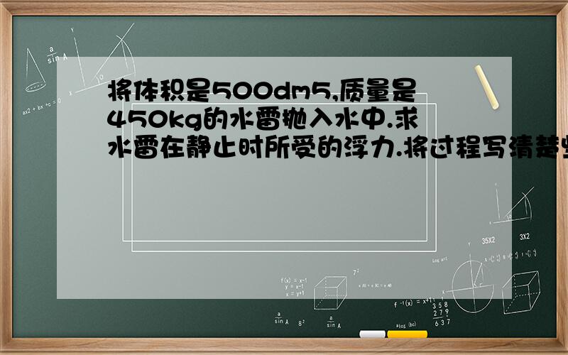 将体积是500dm5,质量是450kg的水雷抛入水中.求水雷在静止时所受的浮力.将过程写清楚些