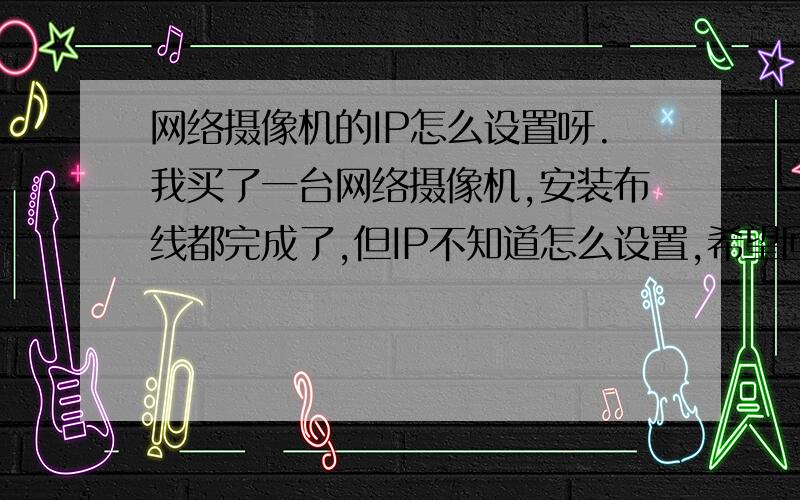 网络摄像机的IP怎么设置呀.我买了一台网络摄像机,安装布线都完成了,但IP不知道怎么设置,希望回答的越详细越好,