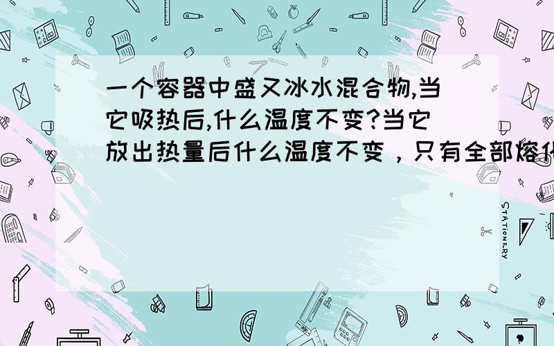 一个容器中盛又冰水混合物,当它吸热后,什么温度不变?当它放出热量后什么温度不变，只有全部熔化或凝固后，再洗热或放热时，温度才能什么？