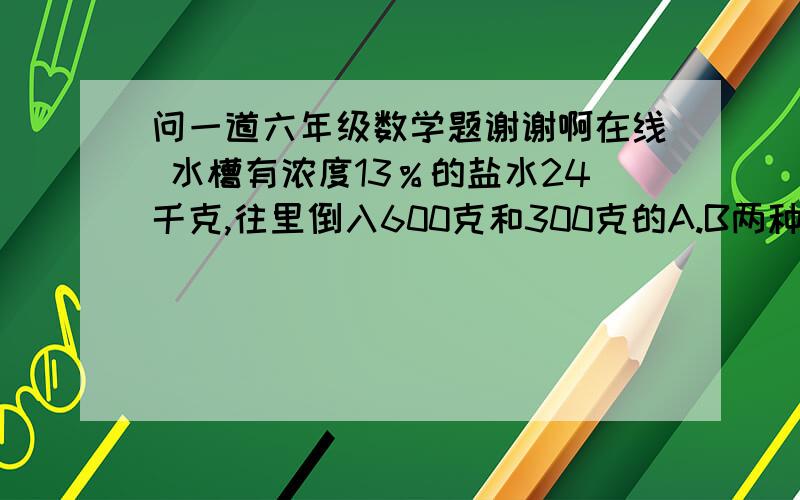 问一道六年级数学题谢谢啊在线 水槽有浓度13％的盐水24千克,往里倒入600克和300克的A.B两种浓度不同的盐水槽有浓度13％的盐水24千克,往里倒入600克和300克的A.B两种浓度不同的盐水,这时浓度