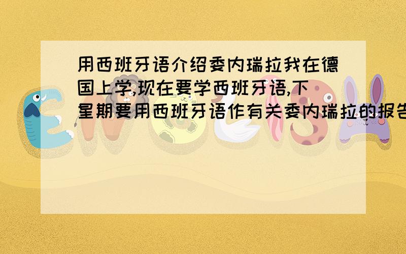 用西班牙语介绍委内瑞拉我在德国上学,现在要学西班牙语,下星期要用西班牙语作有关委内瑞拉的报告,不用太复杂,本身我就落了两个月的基础课,是从中间上的两个月的课,课时加起来差不多