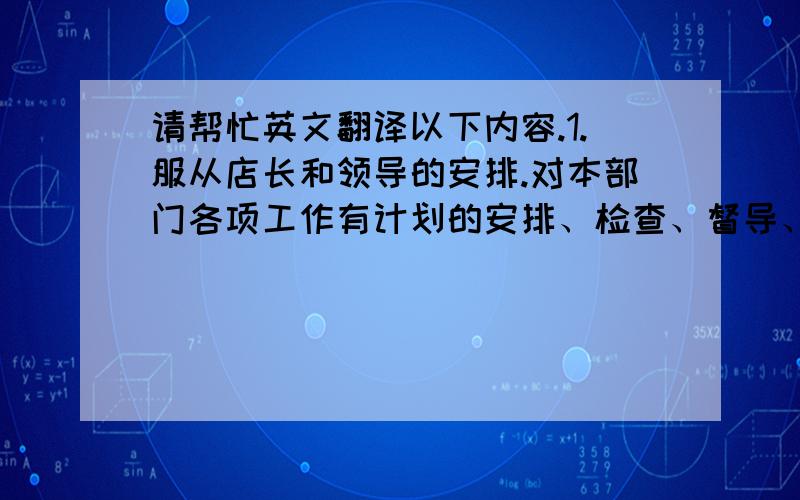 请帮忙英文翻译以下内容.1.服从店长和领导的安排.对本部门各项工作有计划的安排、检查、督导、协调工作2.控制物品标准规格和要求,满足市场供应3.负责餐厅环境及餐厅卫生4.注重现场管