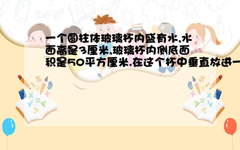 一个圆柱体玻璃杯内盛有水,水面高是3厘米,玻璃杯内侧底面积是50平方厘米.在这个杯中垂直放进一个截面边长是5厘米,长是15厘米的长方形铁块后,水面没有淹没铁块.这时水面高多少?