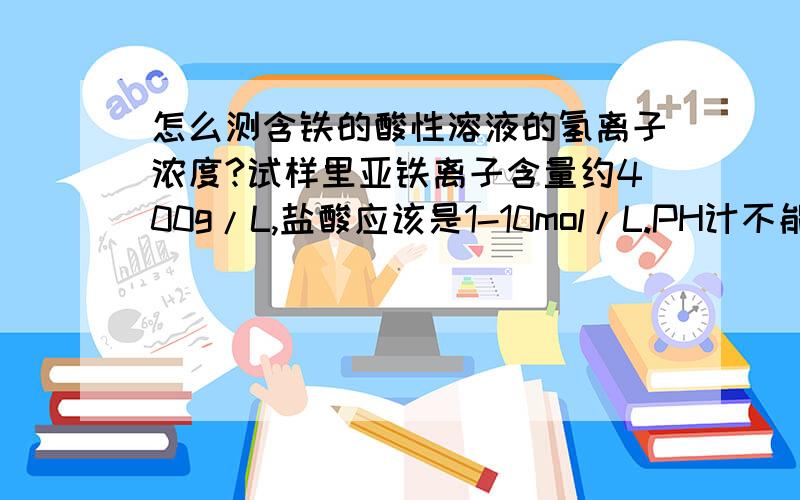 怎么测含铁的酸性溶液的氢离子浓度?试样里亚铁离子含量约400g/L,盐酸应该是1-10mol/L.PH计不能测,PH试纸也不行,NaOH滴定还是不行.我要得到比较精确的结果哦!