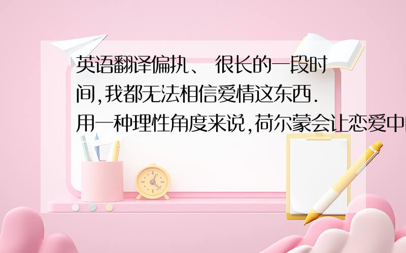 英语翻译偏执、 很长的一段时间,我都无法相信爱情这东西.用一种理性角度来说,荷尔蒙会让恋爱中的男女冲昏头脑,变的盲目,看不见缺点,听不出谎话,比如承诺,有时候往往是听的人才会记得.